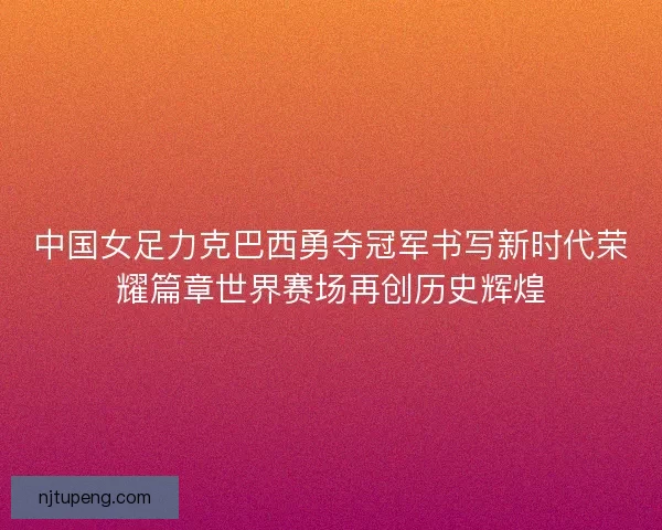 中国女足力克巴西勇夺冠军书写新时代荣耀篇章世界赛场再创历史辉煌