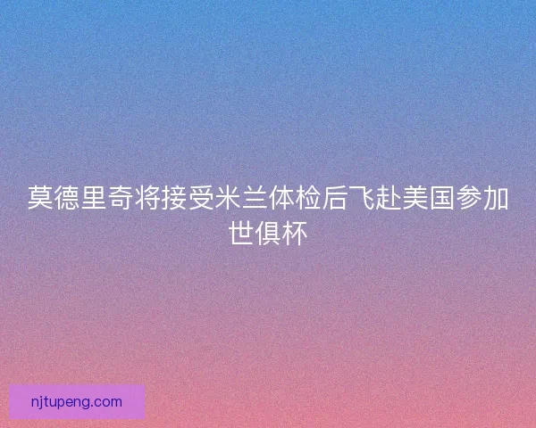 莫德里奇将接受米兰体检后飞赴美国参加世俱杯