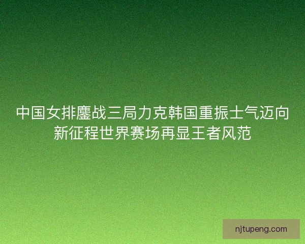 中国女排鏖战三局力克韩国重振士气迈向新征程世界赛场再显王者风范
