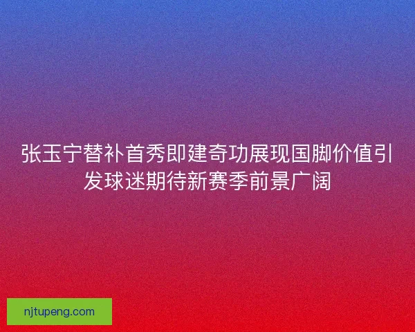 张玉宁替补首秀即建奇功展现国脚价值引发球迷期待新赛季前景广阔