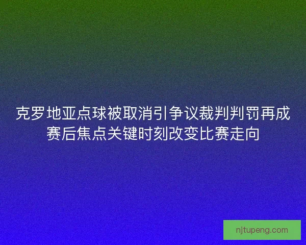 克罗地亚点球被取消引争议裁判判罚再成赛后焦点关键时刻改变比赛走向