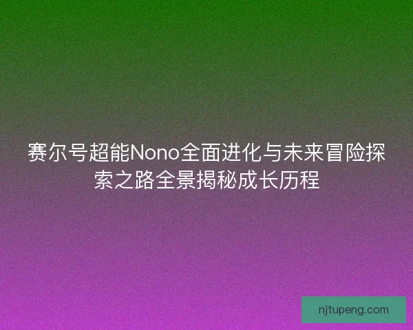 赛尔号超能Nono全面进化与未来冒险探索之路全景揭秘成长历程