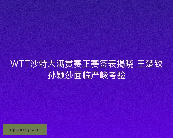 WTT沙特大满贯赛正赛签表揭晓 王楚钦孙颖莎面临严峻考验