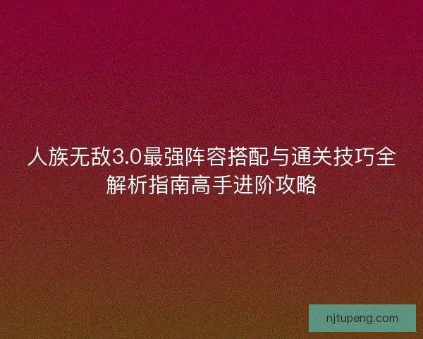 人族无敌3.0最强阵容搭配与通关技巧全解析指南高手进阶攻略