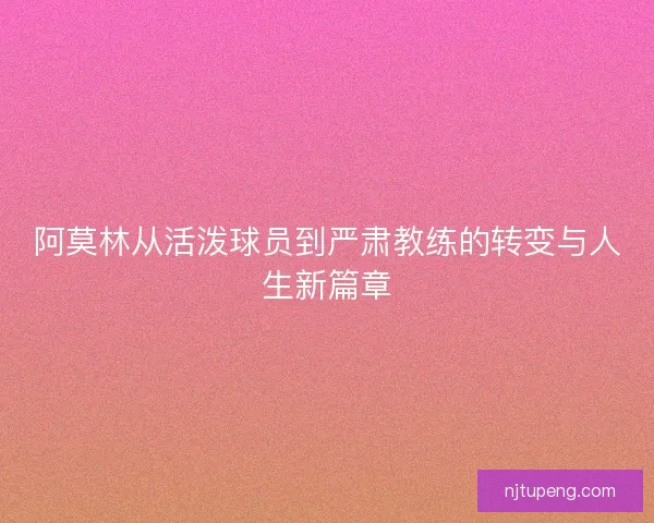 阿莫林从活泼球员到严肃教练的转变与人生新篇章