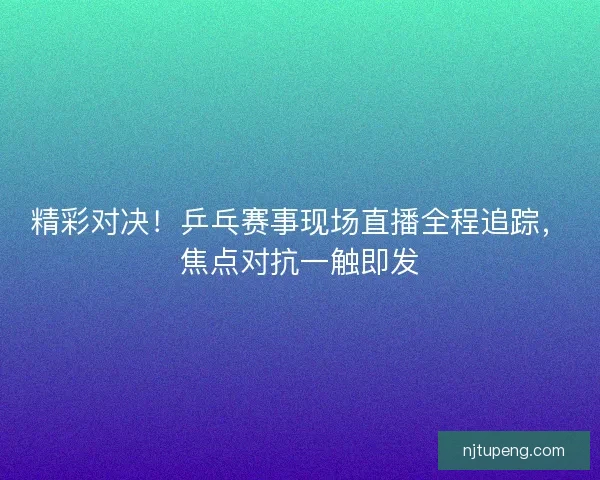 精彩对决！乒乓赛事现场直播全程追踪，焦点对抗一触即发