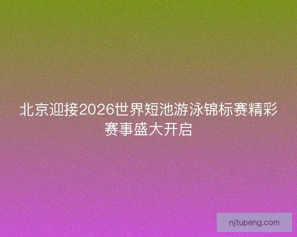 北京迎接2026世界短池游泳锦标赛精彩赛事盛大开启