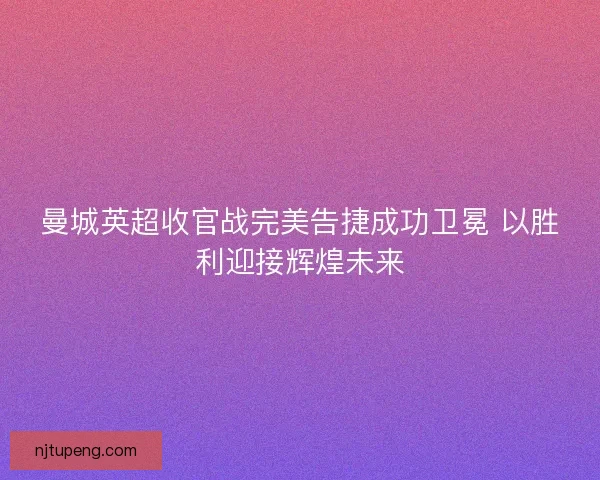 曼城英超收官战完美告捷成功卫冕 以胜利迎接辉煌未来