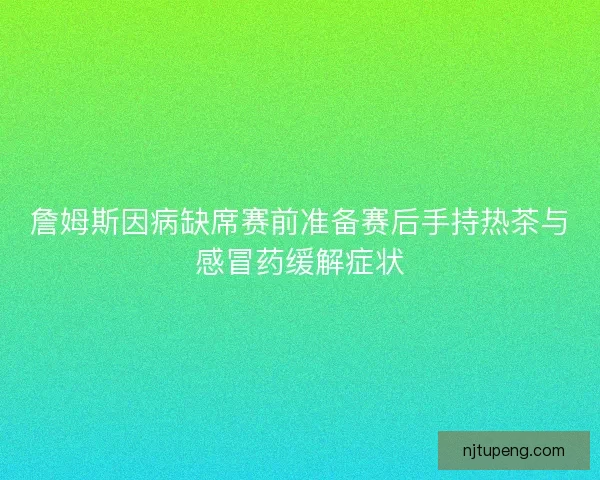 詹姆斯因病缺席赛前准备赛后手持热茶与感冒药缓解症状