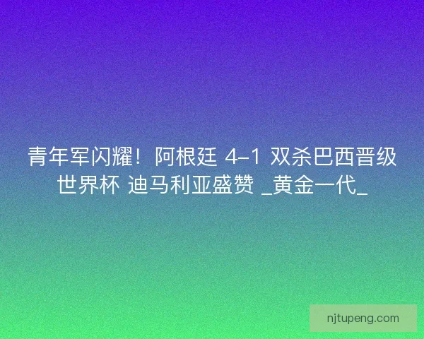 青年军闪耀！阿根廷 4-1 双杀巴西晋级世界杯 迪马利亚盛赞 _黄金一代_