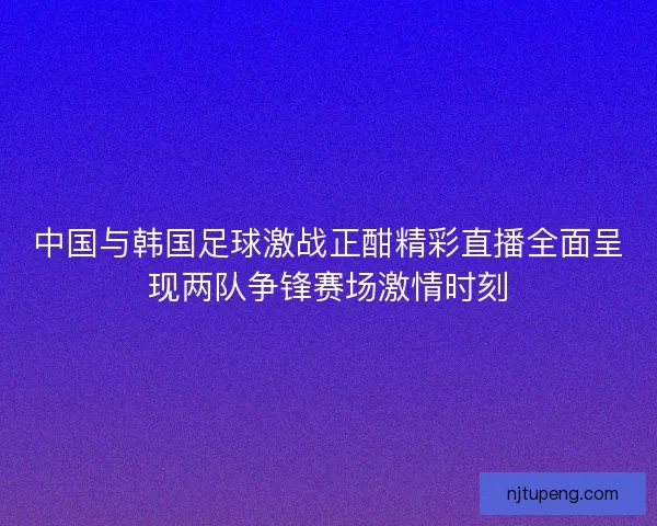 中国与韩国足球激战正酣精彩直播全面呈现两队争锋赛场激情时刻