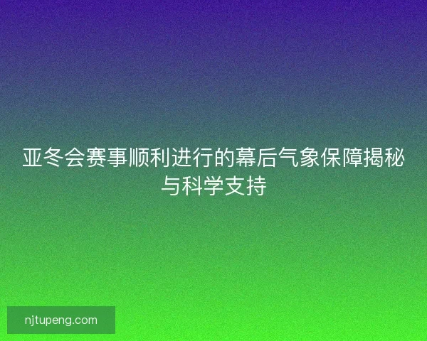 亚冬会赛事顺利进行的幕后气象保障揭秘与科学支持