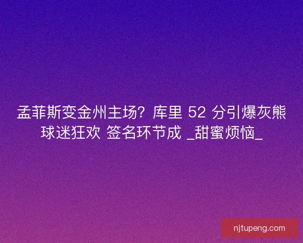 孟菲斯变金州主场？库里 52 分引爆灰熊球迷狂欢 签名环节成 _甜蜜烦恼_