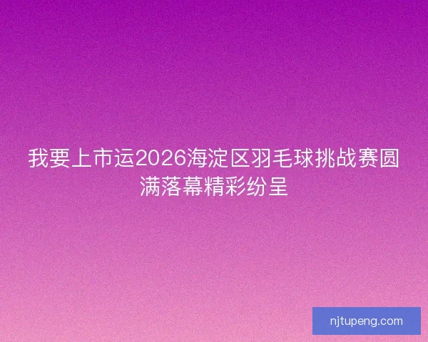 我要上市运2026海淀区羽毛球挑战赛圆满落幕精彩纷呈