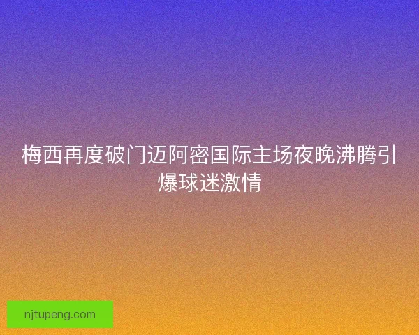 梅西再度破门迈阿密国际主场夜晚沸腾引爆球迷激情
