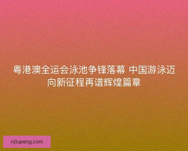 粤港澳全运会泳池争锋落幕 中国游泳迈向新征程再谱辉煌篇章