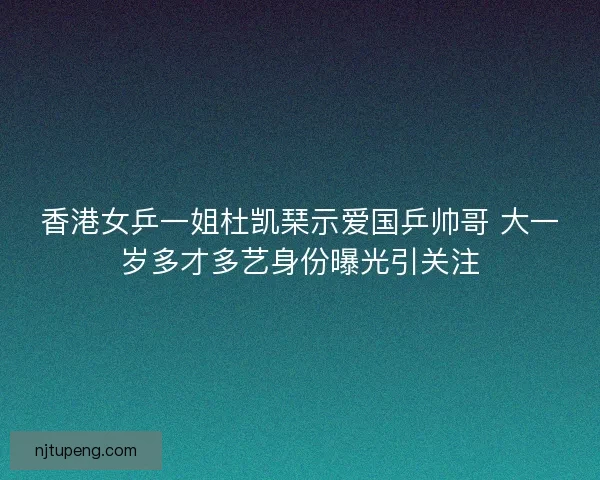 香港女乒一姐杜凯琹示爱国乒帅哥 大一岁多才多艺身份曝光引关注