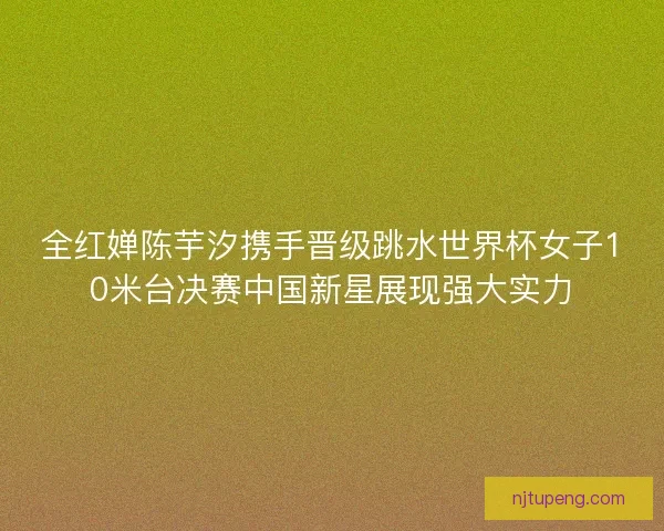 全红婵陈芋汐携手晋级跳水世界杯女子10米台决赛中国新星展现强大实力