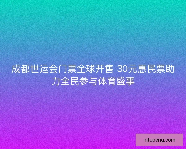 成都世运会门票全球开售 30元惠民票助力全民参与体育盛事