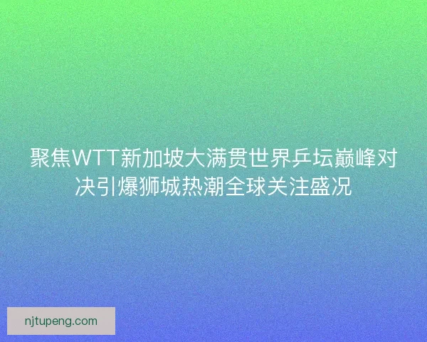 聚焦WTT新加坡大满贯世界乒坛巅峰对决引爆狮城热潮全球关注盛况