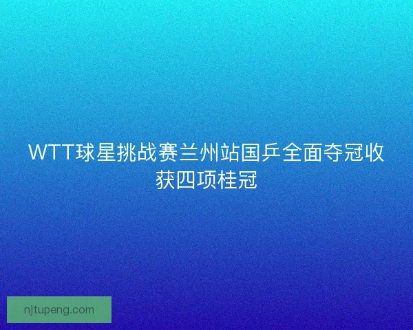WTT球星挑战赛兰州站国乒全面夺冠收获四项桂冠