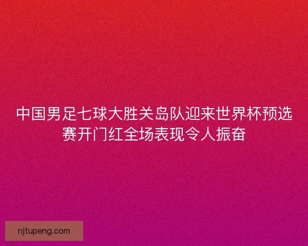 中国男足七球大胜关岛队迎来世界杯预选赛开门红全场表现令人振奋