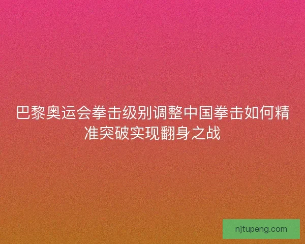 巴黎奥运会拳击级别调整中国拳击如何精准突破实现翻身之战