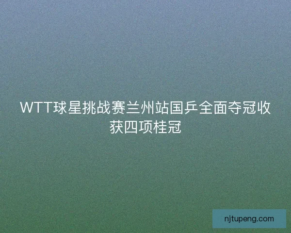 WTT球星挑战赛兰州站国乒全面夺冠收获四项桂冠