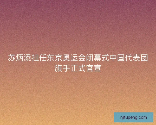 苏炳添担任东京奥运会闭幕式中国代表团旗手正式官宣