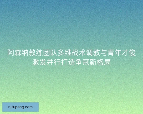 阿森纳教练团队多维战术调教与青年才俊激发并行打造争冠新格局