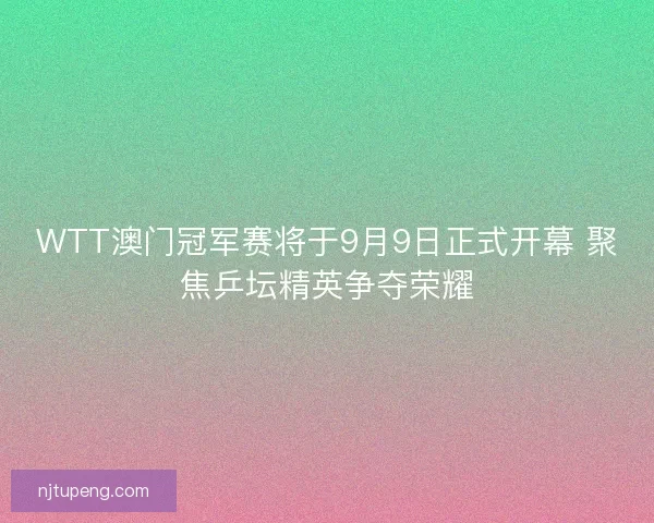 WTT澳门冠军赛将于9月9日正式开幕 聚焦乒坛精英争夺荣耀
