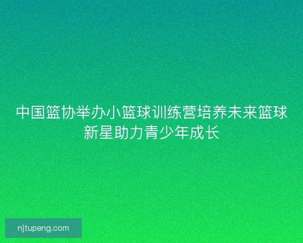 中国篮协举办小篮球训练营培养未来篮球新星助力青少年成长