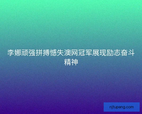 李娜顽强拼搏憾失澳网冠军展现励志奋斗精神