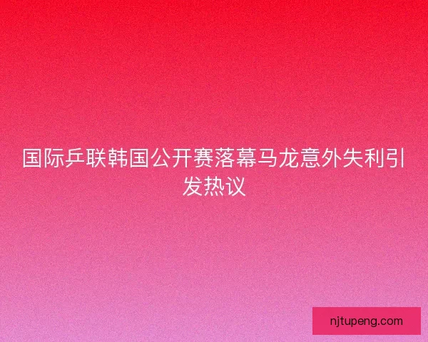 国际乒联韩国公开赛落幕马龙意外失利引发热议